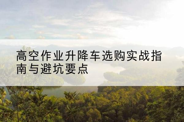 钢城升降车怎么选-高空作业升降车选购实战指南与避坑要点