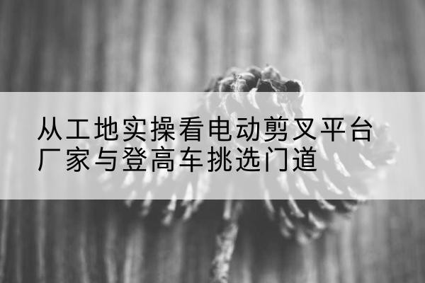 钢城电动剪叉升降平台厂家-从工地实操看电动剪叉平台厂家与登高车挑选门道