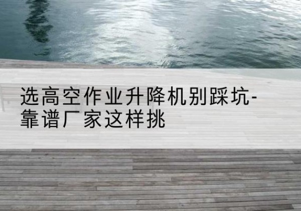 钢城剪叉式升降机厂家-选高空作业升降机别踩坑-靠谱厂家这样挑