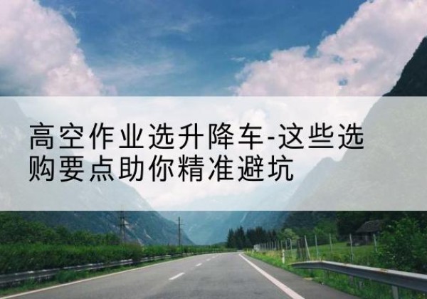 钢城升降车厂家-高空作业选升降车-这些选购要点助你*避坑