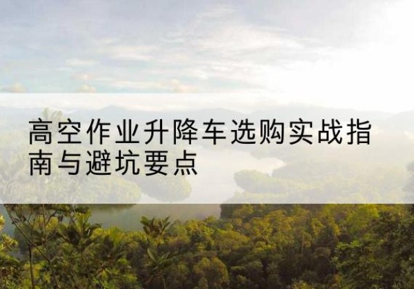 钢城升降车怎么选-高空作业升降车选购实战指南与避坑要点