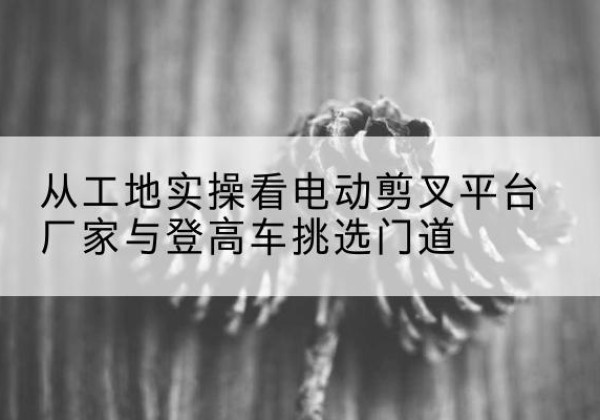 钢城电动剪叉升降平台厂家-从工地实操看电动剪叉平台厂家与登高车挑选门道
