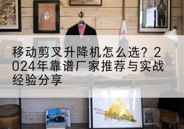钢城升降平台厂家推荐-移动剪叉升降机怎么选？2024年靠谱厂家推荐与实战经验分享